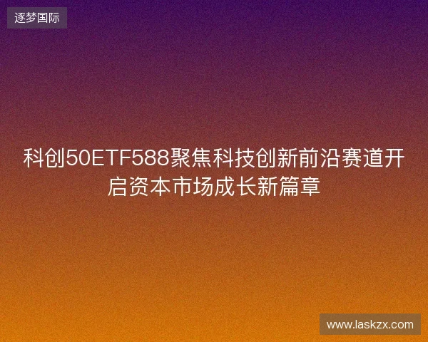 科创50ETF588聚焦科技创新前沿赛道开启资本市场成长新篇章 科创50ETF588聚焦科技创新前沿赛道开启资本市场成长新篇章
