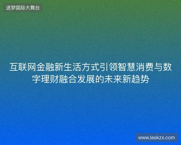 互联网金融新生活方式引领智慧消费与数字理财融合发展的未来新趋势 互联网金融新生活方式引领智慧消费与数字理财融合发展的未来新趋势