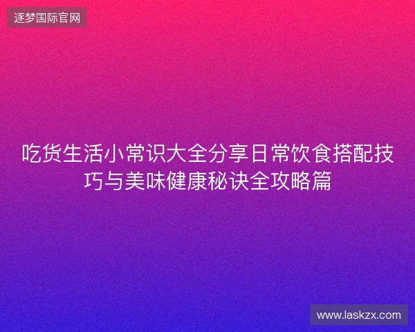 吃货生活小常识大全分享日常饮食搭配技巧与美味健康秘诀全攻略篇 吃货生活小常识大全分享日常饮食搭配技巧与美味健康秘诀全攻略篇